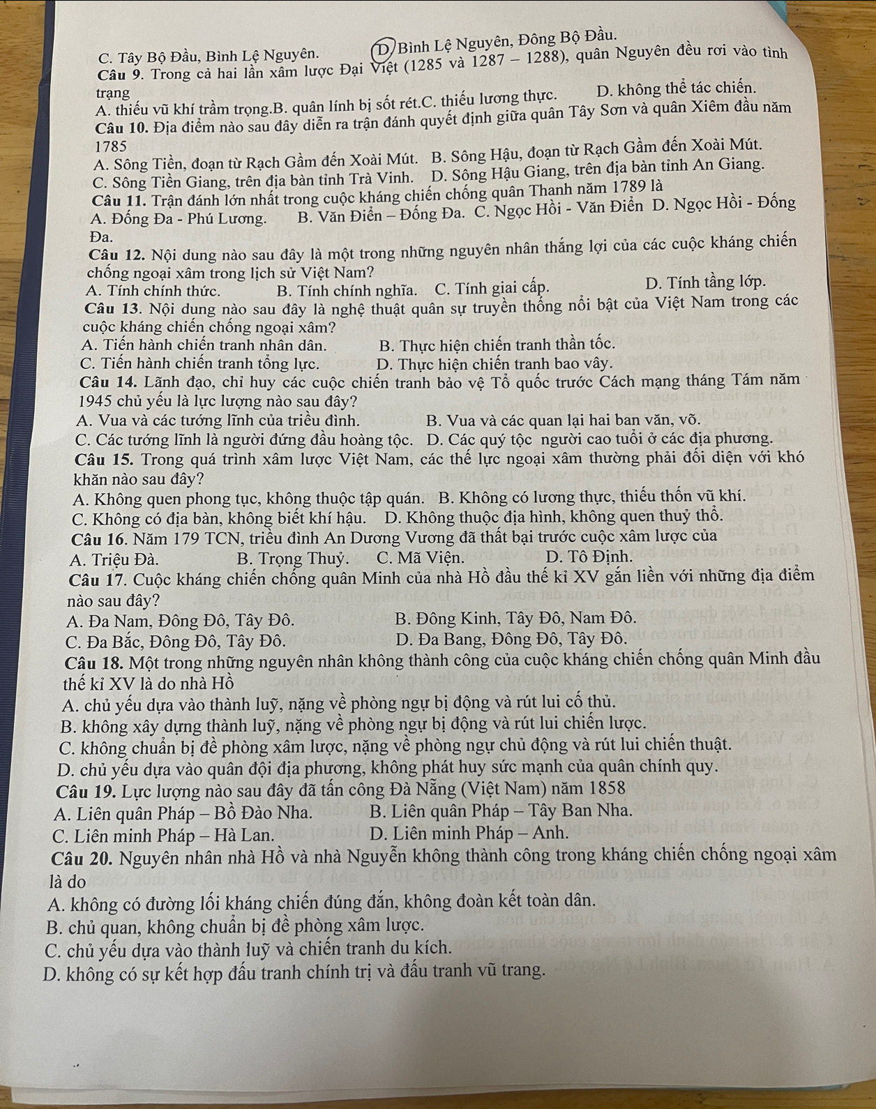 C. Tây Bộ Đầu, Bình Lệ Nguyên. D Bình Lệ Nguyên, Đông Bộ Đầu.
Cầu 9. Trong cả hai lần xâm lược Đại Việt (1285 và 1287 - 1288), quân Nguyên đều rơi vào tình
trạng
A. thiếu vũ khí trầm trọng.B. quân lính bị sốt rét.C. thiếu lương thực. D. không thể tác chiến.
Câu 10. Địa điểm nào sau đây diễn ra trận đánh quyết định giữa quân Tây Sơn và quân Xiêm đầu năm
1785
A. Sông Tiền, đoạn từ Rạch Gầm đến Xoài Mút. B. Sông Hậu, đoạn từ Rạch Gầm đến Xoài Mút.
C. Sông Tiền Giang, trên địa bàn tỉnh Trà Vinh. D. Sông Hậu Giang, trên địa bàn tỉnh An Giang.
Câu 11. Trận đánh lớn nhất trong cuộc kháng chiến chống quân Thạnh năm 1789 là
A. Đống Đa - Phú Lương. B. Văn Điển - Đống Đa. C. Ngọc Hồi - Văn Điển D. Ngọc Hồi - Đống
Da.
Câu 12. Nội dung nào sau đây là một trong những nguyên nhân thắng lợi của các cuộc kháng chiến
chống ngoại xâm trong lịch sử Việt Nam?
A. Tính chính thức. B. Tính chính nghĩa. C. Tính giai cấp. D. Tính tầng lớp.
Câu 13. Nội dụng nào sau đây là nghệ thuật quân sự truyền thống nổi bật của Việt Nam trong các
cuộc kháng chiến chống ngoại xâm?
A. Tiến hành chiến tranh nhân dân.  B. Thực hiện chiến tranh thần tốc.
C. Tiến hành chiến tranh tổng lực. D. Thực hiện chiến tranh bao vây.
Câu 14. Lãnh đạo, chỉ huy các cuộc chiến tranh bảo vệ Tổ quốc trước Cách mạng tháng Tám năm
1945 chủ yếu là lực lượng nào sau đây?
A. Vua và các tướng lĩnh của triều đình. B. Vua và các quan lại hai ban văn, võ.
C. Các tướng lĩnh là người đứng đầu hoàng tộc. D. Các quý tộc người cao tuổi ở các địa phương.
Câu 15. Trong quá trình xâm lược Việt Nam, các thế lực ngoại xâm thường phải đối diện với khó
khăn nào sau đây?
A. Không quen phong tục, không thuộc tập quán. B. Không có lương thực, thiếu thốn vũ khí.
C. Không có địa bàn, không biết khí hậu. D. Không thuộc địa hình, không quen thuỷ thổ.
Câu 16. Năm 179 TCN, triều đình An Dương Vương đã thất bại trước cuộc xâm lược của
A. Triệu Đà. B. Trọng Thuỷ. C. Mã Viện. D. Tô Đinh.
Câu 17. Cuộc kháng chiến chống quân Minh của nhà Hồ đầu thế ki XV gắn liền với những địa điểm
nào sau đây?
A. Đa Nam, Đông Đô, Tây Đô. B. Đông Kinh, Tây Đô, Nam Đô.
C. Đa Bắc, Đông Đô, Tây Đô. D. Đa Bang, Đông Đô, Tây Đô.
Câu 18. Một trong những nguyên nhân không thành công của cuộc kháng chiến chống quân Minh đầu
thế kỉ XV là do nhà Hồ
A. chủ yếu dựa vào thành luỹ, nặng về phòng ngự bị động và rút lui cố thủ.
B. không xây dựng thành luỹ, nặng về phòng ngự bị động và rút lui chiến lược.
C. không chuẩn bị đề phòng xâm lược, nặng về phòng ngự chủ động và rút lui chiến thuật.
D. chủ yếu dựa vào quân đội địa phương, không phát huy sức mạnh của quân chính quy.
Câu 19. Lực lượng nào sau đây đã tấn công Đà Nẵng (Việt Nam) năm 1858
A. Liên quân Pháp - Bồ Đào Nha.  B. Liên quân Pháp - Tây Ban Nha.
C. Liên minh Pháp - Hà Lan.  D. Liên minh Pháp - Anh.
Câu 20. Nguyên nhân nhà Hồ và nhà Nguyễn không thành công trong kháng chiến chống ngoại xâm
là do
A. không có đường lối kháng chiến đúng đắn, không đoàn kết toàn dân.
B. chủ quan, không chuẩn bị đề phòng xâm lược.
C. chủ yếu dựa vào thành luỹ và chiến tranh du kích.
D. không có sự kết hợp đấu tranh chính trị và đấu tranh vũ trang.