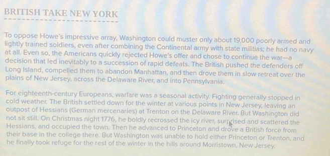 BRITISH TAKE NEW YORK 
To oppose Howe's impressive array, Washington could muster only about 19,000 poorly armed and 
lightly trained soldiers, even after combining the Continental army with state militias; he had no navy 
at all. Even so, the Americans quickly rejected Howe’s offer and chose to continue the war—a 
decision that led inevitably to a succession of rapid defeats. The British pushed the defenders off 
Long Island, compelled them to abandon Manhattan, and then drove them in slow retreat over the 
plains of New Jersey, across the Delaware River, and into Pennsylvania. 
For eighteenth-century Europeans, warfare was a seasonal activity. Fighting generally stopped in 
cold weather. The British settled down for the winter at various points in New Jersey, leaving an 
outpost of Hessians (German mercenaries) at Trenton on the Delaware River. But Washington did 
not sit still. On Christmas night 1776, he boldly recrossed the icy river, surprised and scattered the 
Hessians, and occupied the town. Then he advanced to Princeton and drove a British force from 
their base in the college there. But Washington was unable to hold either Princeton or Trenton, and 
he finally took refuge for the rest of the winter in the hills around Morristown, New Jersey.