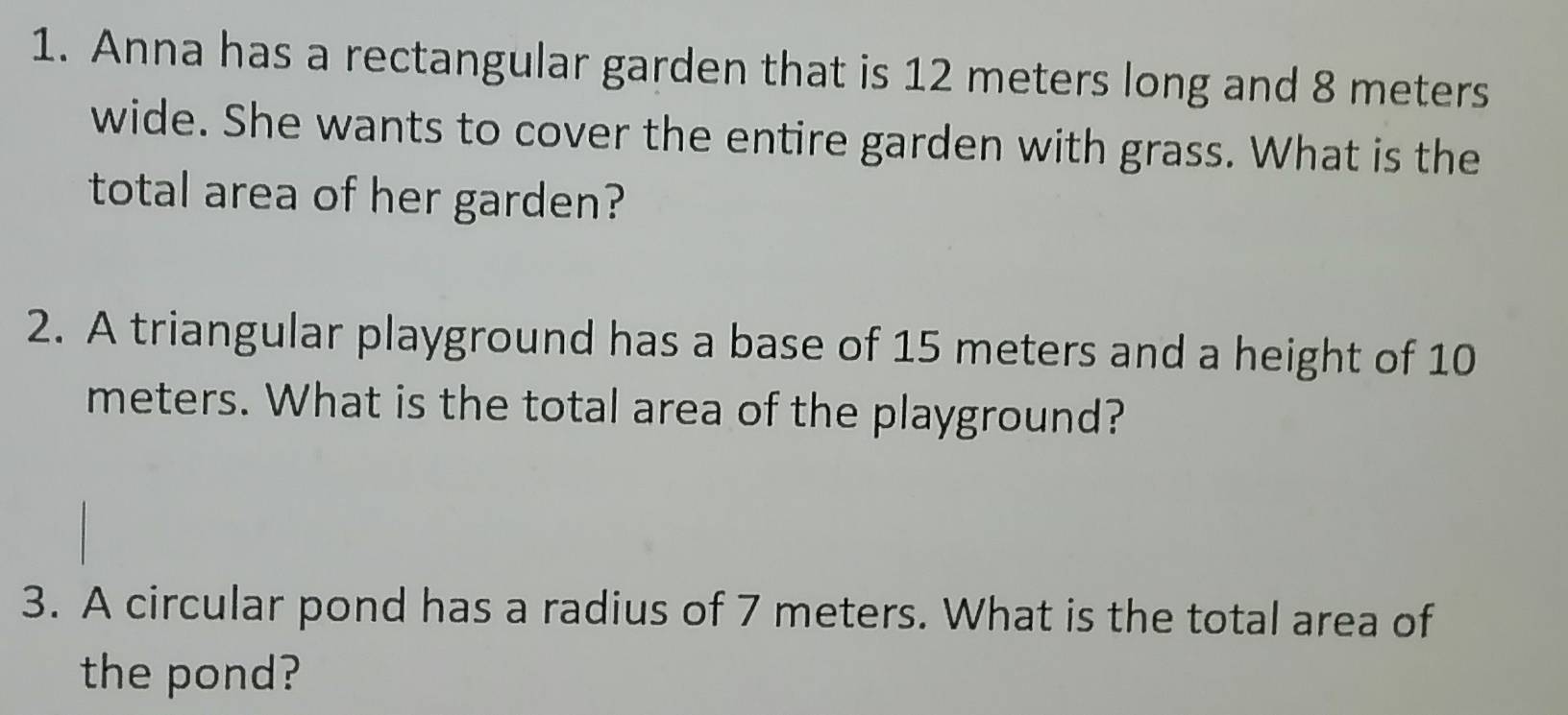 Anna has a rectangular garden that is 12 meters long and 8 meters
wide. She wants to cover the entire garden with grass. What is the 
total area of her garden? 
2. A triangular playground has a base of 15 meters and a height of 10
meters. What is the total area of the playground? 
3. A circular pond has a radius of 7 meters. What is the total area of 
the pond?