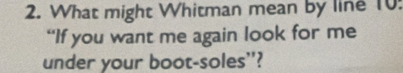 What might Whitman mean by line 10 : 
“If you want me again look for me 
under your boot-soles'?