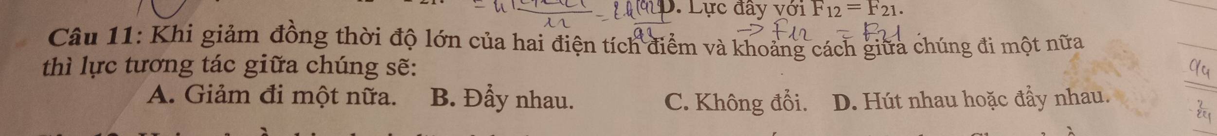 Lực đây với F_12=F_21. 
Câu 11: Khi giảm đồng thời độ lớn của hai điện tích điểm và khoảng cách giữa chúng đi một nữa
thì lực tương tác giữa chúng sẽ:
A. Giảm đi một nữa. B. Đẩy nhau. C. Không đổi. D. Hút nhau hoặc đẩy nhau.