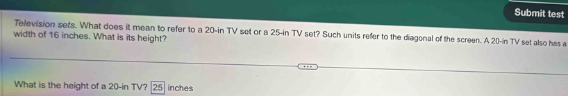 Submit test 
Television sets. What does it mean to refer to a 20-in TV set or a 25-in TV set? Such units refer to the diagonal of the screen. A 20-in TV set also has a 
width of 16 inches. What is its height? 
What is the height of a 20-in TV? 25 inches