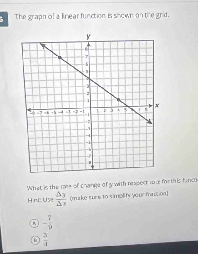 The graph of a linear function is shown on the grid.
What is the rate of change of y with respect to x for this functi
Hint: Use  △ y/△ x  (make sure to simplify your fraction)
A - 7/9 
B  3/4 