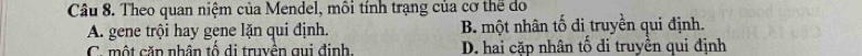 Theo quan niệm của Mendel, môi tính trạng của cơ thể do
A. gene trội hay gene lặn qui định. B. một nhân tố đi truyền qui định.
C. một căn nhân tố di truyền gui định, D. hai cặp nhân tố di truyền qui định