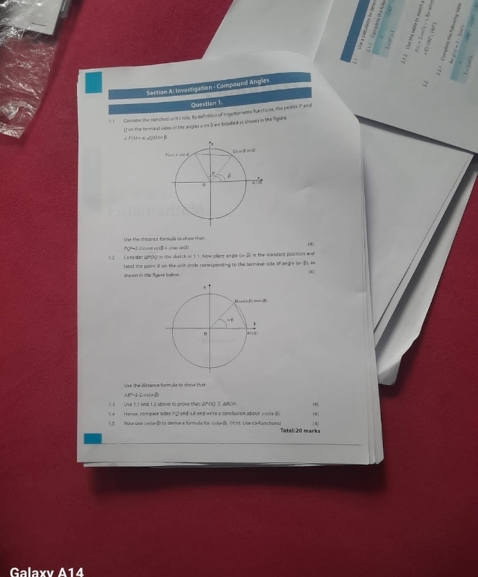 a
5 A
Section A: Investigation - Compound Angles
A
Question 1.
1. 1 Consider the sketched unit circle. By definition of trigonometric functions, the points P and
0 on the terminal sides of the angles a en 5 are labelled as shown in the figure
∠ POA=alpha ∠ OOA=beta
Uhe the distance formula to show that.
PQ=2-2|cost cosβ + s/u sinβ)
1.2 Considor &POQ in the sketch in 1.1. Now place angle (o- β) in the standard position and (4)
label the poins 8 on the unit circle corresponding to the terminal side of an gleIP=BLa
(4)
shown in the figure below 
Use the distance formula to show that:
48°-2-2c
1.3 Use 1.1 and 1.2 above to prove that: APOQ  ANO. (4)
1.4 Hence, compare sides PQ2 and AB and write a conclusion about For(a β) (4)
1.5 Now use cos(α-β) to derive a formula for κux(α-β). (Hint: Use co-functions) Total:20 marks 4
Galaxv A14