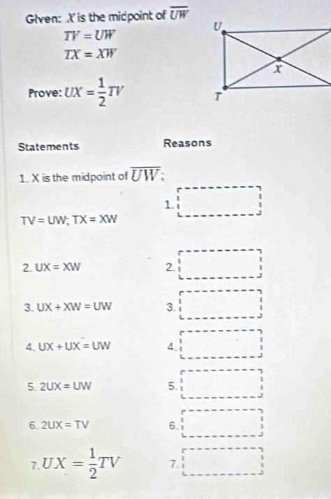 Glven: X is the midpoint of overline UW
TV=UW
TX=XW
Prove: UX= 1/2 TV
Statements Reasons 
1. X is the midpoint of overline UW : 
1. □
TV=UW; TX=XW
2. UX=XW 2. 
3. UX+XW=UW 3. 
4. UX+UX=UW 4. 
5. 2UX=UW 5. 
6. 2UX=TV 6. 
7. UX= 1/2 TV 7.