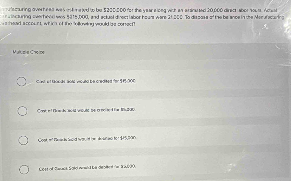 ndfacturing overhead was estimated to be $200,000 for the year along with an estimated 20,000 direct labor hours. Actual
anufacturing overhead was $215,000, and actual direct labor hours were 21,000. To dispose of the balance in the Manufacturing
Overhead account, which of the following would be correct?
Multiple Choice
Cost of Goods Sold would be credited for $15,000.
Cost of Goods Sold would be credited for $5,000.
Cost of Goods Sold would be debited for $15,000.
Cost of Goods Sold would be debited for $5,000.