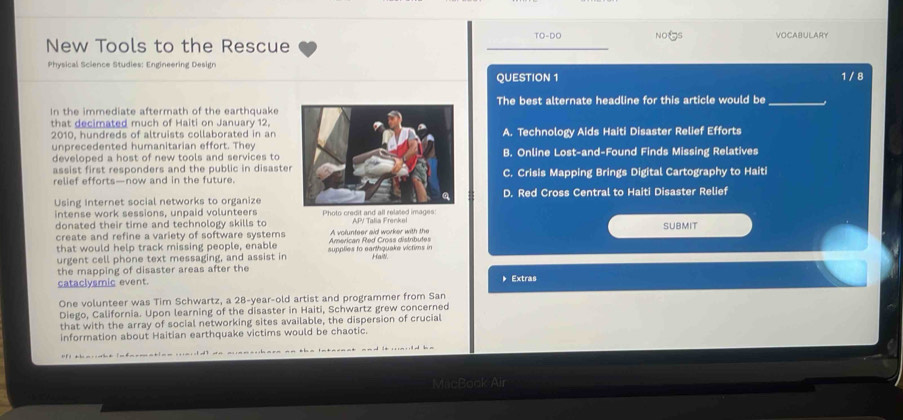 TO-DC
New Tools to the Rescue _NOξS VOCABULARY
Physical Science Studies: Engineering Design
QUESTION 1 1 / 8
In the immediate aftermath of the earthquakeThe best alternate headline for this article would be_
that decimated much of Haiti on January 12.
2010, hundreds of altruists collaborated in anA. Technology Aids Haiti Disaster Relief Efforts
unprecedented humanitarian effort. TheyB. Online Lost-and-Found Finds Missing Relatives
developed a host of new tools and services to
assist first responders and the public in disaste
relief efforts—now and in the future.C. Crisis Mapping Brings Digital Cartography to Haiti
Using Internet social networks to organizeD. Red Cross Central to Haiti Disaster Relief
intense work sessions, unpaid volunteers
donated their time and technology skills to Photo credit and all related images: AP/ Talía Frenke
SUBMIT
create and refine a variety of software systems A volunteer aid worker with the
that would help track missing people, enable supplles to earth quake victims in American Red Cross distrbutes
urgent cell phone text messaging, and assist in Haiti.
the mapping of disaster areas after the
cataclysmic event. 》Extras
One volunteer was Tim Schwartz, a 28 -year-old artist and programmer from San
Diego, California. Upon learning of the disaster in Haiti, Schwartz grew concerned
that with the array of social networking sites available, the dispersion of crucial
information about Haitian earthquake victims would be chaotic.
MacBook Air