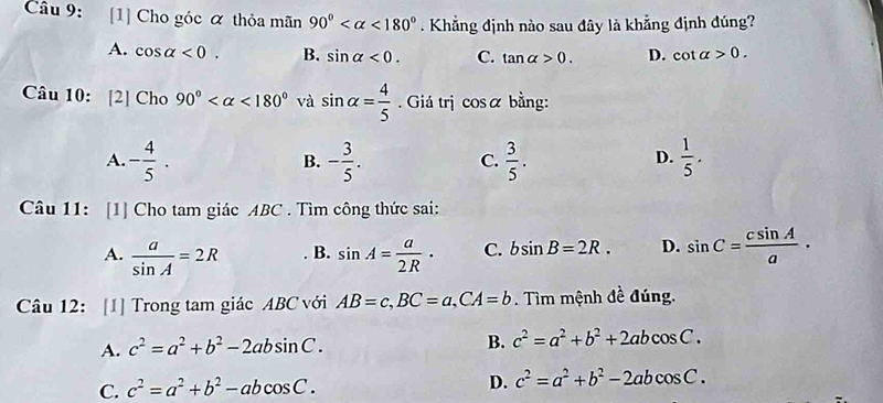 [1] Cho góc α thỏa mãn 90° <180°. Khẳng định nào sau đây là khẳng định đúng?
A. cos alpha <0</tex>. B. sin alpha <0</tex>. C. tan alpha >0. D. cot alpha >0. 
Câu 10: [2] Cho 90° <180° và sin alpha = 4/5 . Giá trị cosá bằng:
A. - 4/5 . - 3/5 .  3/5 .  1/5 . 
B.
C.
D.
Câu 11: [1] Cho tam giác ABC. Tìm công thức sai:
A.  a/sin A =2R sin A= a/2R · C. bsin B=2R. D. sin C= csin A/a ·
B.
Câu 12: [1] Trong tam giác ABC với AB=c, BC=a, CA=b. Tìm mệnh đề đúng.
A. c^2=a^2+b^2-2absin C. 
B. c^2=a^2+b^2+2abcos C.
C. c^2=a^2+b^2-abcos C.
D. c^2=a^2+b^2-2abcos C.