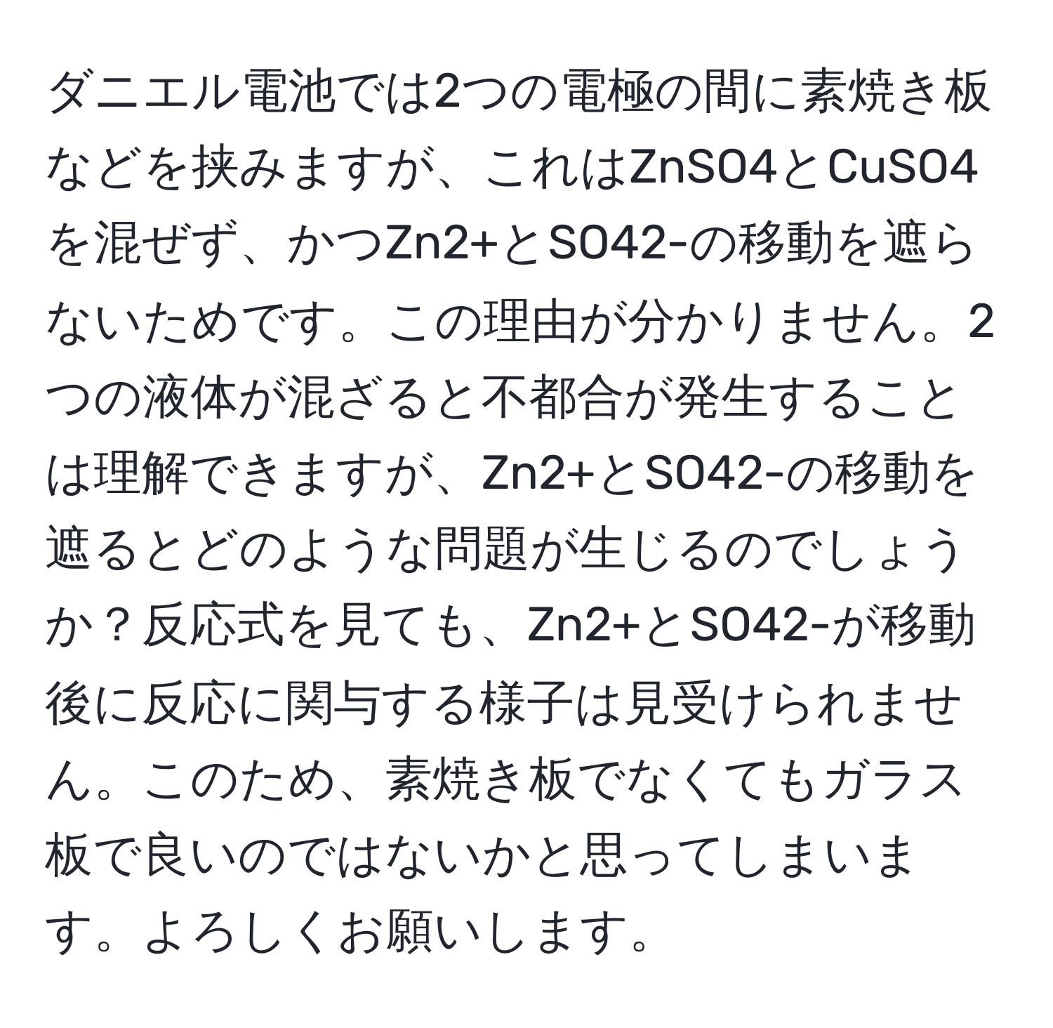 ダニエル電池では2つの電極の間に素焼き板などを挟みますが、これはZnSO4とCuSO4を混ぜず、かつZn2+とSO42-の移動を遮らないためです。この理由が分かりません。2つの液体が混ざると不都合が発生することは理解できますが、Zn2+とSO42-の移動を遮るとどのような問題が生じるのでしょうか？反応式を見ても、Zn2+とSO42-が移動後に反応に関与する様子は見受けられません。このため、素焼き板でなくてもガラス板で良いのではないかと思ってしまいます。よろしくお願いします。