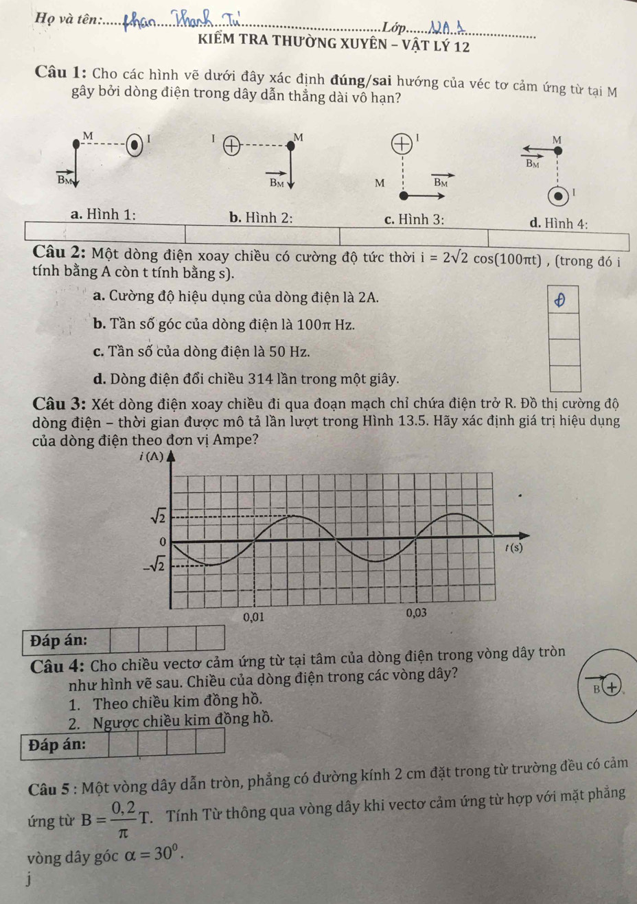 Họ và tên:_
d   _
KIÊM TRA THƯỜNG XUYÊN - VậT Lý 12
Câu 1: Cho các hình vẽ dưới đây xác định đúng/sai hướng của véc tơ cảm ứng từ tại M
gây bởi dòng điện trong dây dẫn thẳng dài vô hạn?
I MM
vector BM
Bm
I
a. Hình 1: b. Hình 2: c. Hình 3: d. Hình 4:
Câu 2: Một dòng điện xoay chiều có cường độ tức thời i=2surd 2cos (100π t) , (trong đó i
tính bằng A còn t tính bằng s).
a. Cường độ hiệu dụng của dòng điện là 2A.
b. Tần số góc của dòng điện là 100π Hz.
c. Tần số của dòng điện là 50 Hz.
d. Dòng điện đổi chiều 314 lần trong một giây.
Câu 3: Xét dòng điện xoay chiều đi qua đoạn mạch chỉ chứa điện trở R. Đồ thị cường độ
dòng điện - thời gian được mô tả lần lượt trong Hình 13.5. Hãy xác định giá trị hiệu dụng
của dòng điện theo đơn vị Ampe?
Đáp án:
Câu 4: Cho chiều vectơ cảm ứng từ tại tâm của dòng điện trong vòng dây tròn
như hình vẽ sau. Chiều của dòng điện trong các vòng dây?
1. Theo chiều kim đồng hồ.
2. Ngược chiều kim đồng hồ.
Đáp án:
Câu 5 : Một vòng dây dẫn tròn, phẳng có đường kính 2 cm đặt trong từ trường đều có cảm
ứng từ B= (0,2)/π  T. Tính Từ thông qua vòng dây khi vectơ cảm ứng từ hợp với mặt phẳng
vòng dây góc alpha =30^0.
J