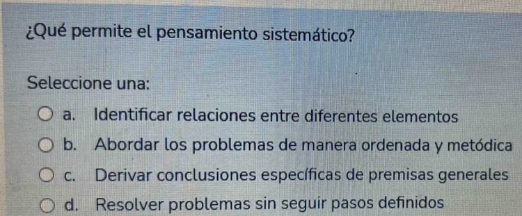 ¿Qué permite el pensamiento sistemático?
Seleccione una:
a. Identificar relaciones entre diferentes elementos
b. Abordar los problemas de manera ordenada y metódica
c. Derivar conclusiones específicas de premisas generales
d. Resolver problemas sin seguir pasos definidos