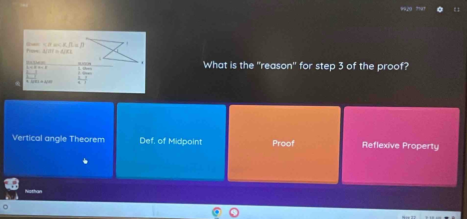 Gvet , fL≌ JI
Prove: △ JIII≌ △ JKL
SASMI t. Gves
L
What is the "reason" for step 3 of the proof?
 (2-3)/3-7  Z. Given
Q △ JEL≌ △ JHI  11/4.7 
Vertical angle Theorem Def, of Midpoint Proof Reflexive Property
Nathan