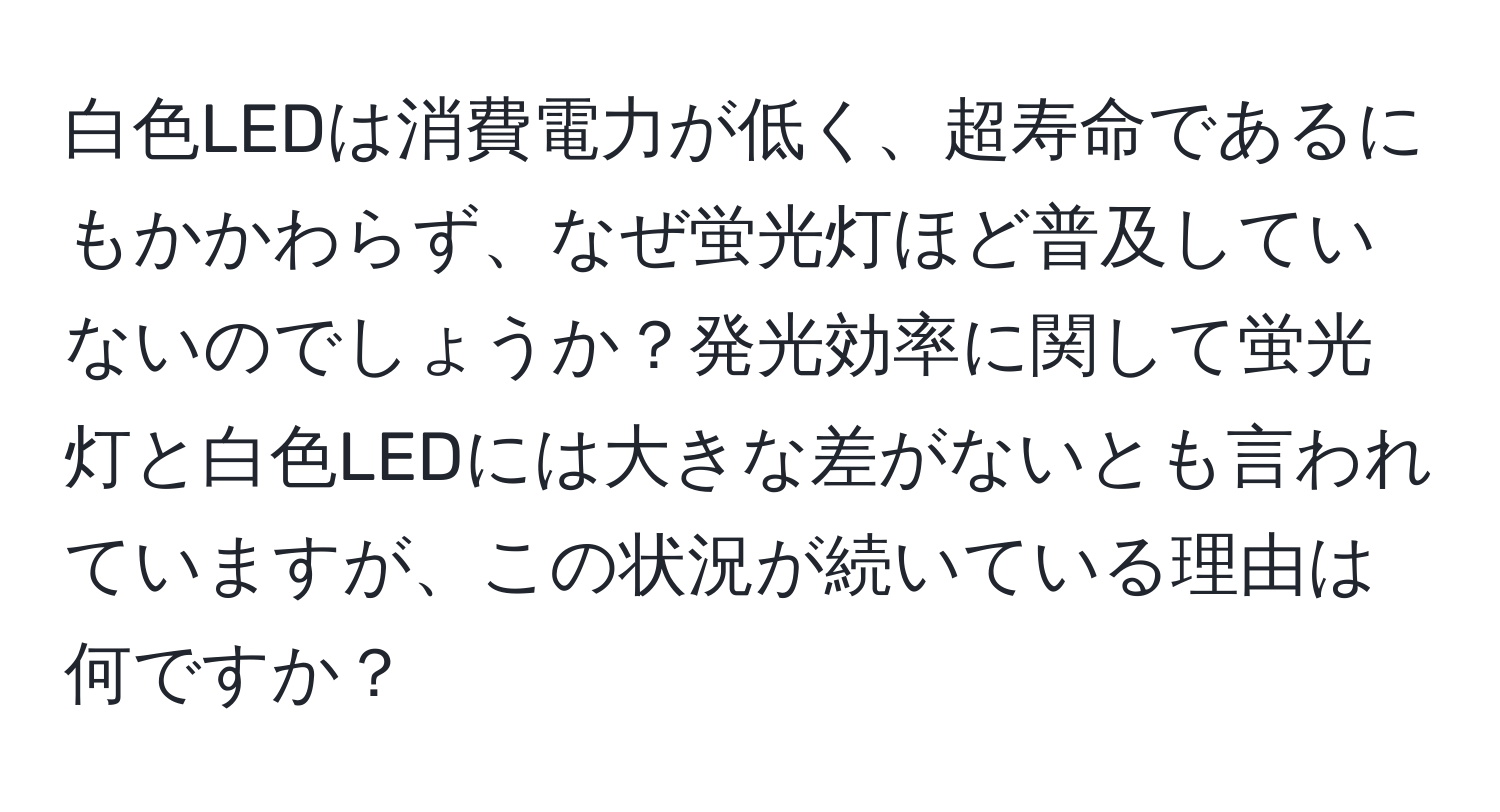 白色LEDは消費電力が低く、超寿命であるにもかかわらず、なぜ蛍光灯ほど普及していないのでしょうか？発光効率に関して蛍光灯と白色LEDには大きな差がないとも言われていますが、この状況が続いている理由は何ですか？