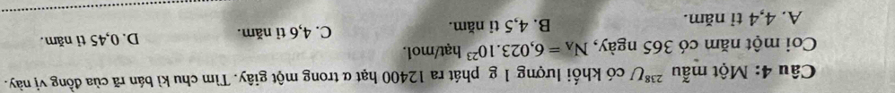 Một mẫu^(238)U có khối lượng 1 g phát ra 12400 hạt α trong một giây. Tìm chu kì bán rã của đồng vị này.
Coi một năm có 365 ngày, N_A=6,023.10^(23) hạt/mol
A. 4,4 tỉ năm. B. 4,5 tỉ năm. C. 4, 6 tỉ năm. D. 0,45 tỉ năm.