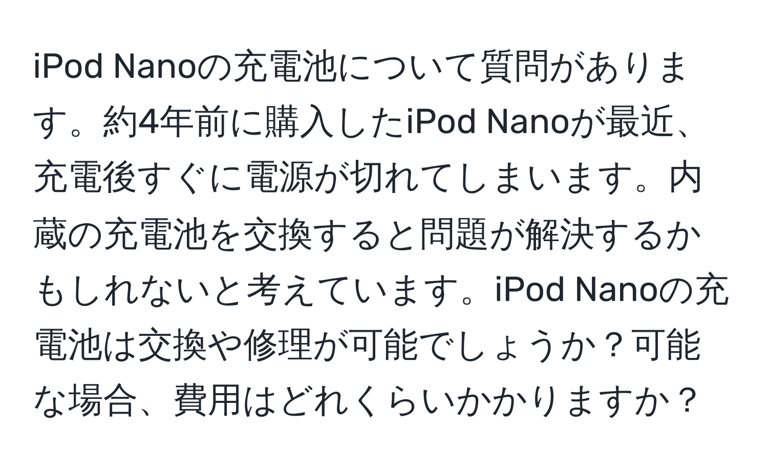 iPod Nanoの充電池について質問があります。約4年前に購入したiPod Nanoが最近、充電後すぐに電源が切れてしまいます。内蔵の充電池を交換すると問題が解決するかもしれないと考えています。iPod Nanoの充電池は交換や修理が可能でしょうか？可能な場合、費用はどれくらいかかりますか？