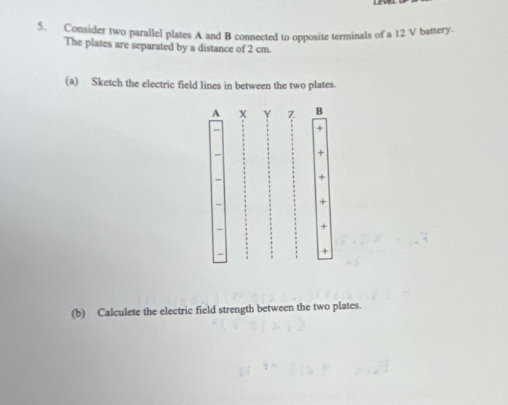 Consider two parallel plates A and B connected to opposite terminals of a 12 V battery. 
The plates are separated by a distance of 2 cm. 
(a) Sketch the electric field lines in between the two plates. 
A X Y Z B 
+ 
+ 
+ 
+ 
+ 
+ 
(b) Calculete the electric field strength between the two plates.