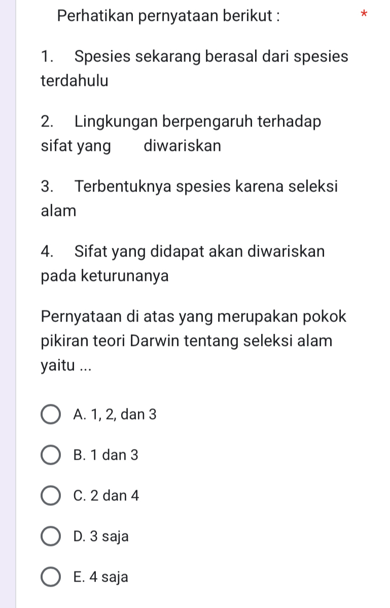 Perhatikan pernyataan berikut :
*
1. Spesies sekarang berasal dari spesies
terdahulu
2. Lingkungan berpengaruh terhadap
sifat yang diwariskan
3. Terbentuknya spesies karena seleksi
alam
4. Sifat yang didapat akan diwariskan
pada keturunanya
Pernyataan di atas yang merupakan pokok
pikiran teori Darwin tentang seleksi alam
yaitu ...
A. 1, 2, dan 3
B. 1 dan 3
C. 2 dan 4
D. 3 saja
E. 4 saja