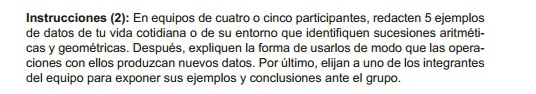 Instrucciones (2): En equipos de cuatro o cinco participantes, redacten 5 ejemplos 
de datos de tu vida cotidiana o de su entorno que identifiquen sucesiones aritméti- 
cas y geométricas. Después, expliquen la forma de usarlos de modo que las opera- 
ciones con ellos produzcan nuevos datos. Por último, elijan a uno de los integrantes 
del equipo para exponer sus ejemplos y conclusiones ante el grupo.