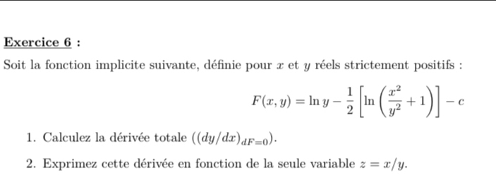 Soit la fonction implicite suivante, définie pour x et y réels strictement positifs :
F(x,y)=ln y- 1/2 [ln ( x^2/y^2 +1)]-c
1. Calculez la dérivée totale ((dy/dx)_dF=0). 
2. Exprimez cette dérivée en fonction de la seule variable z=x/y.