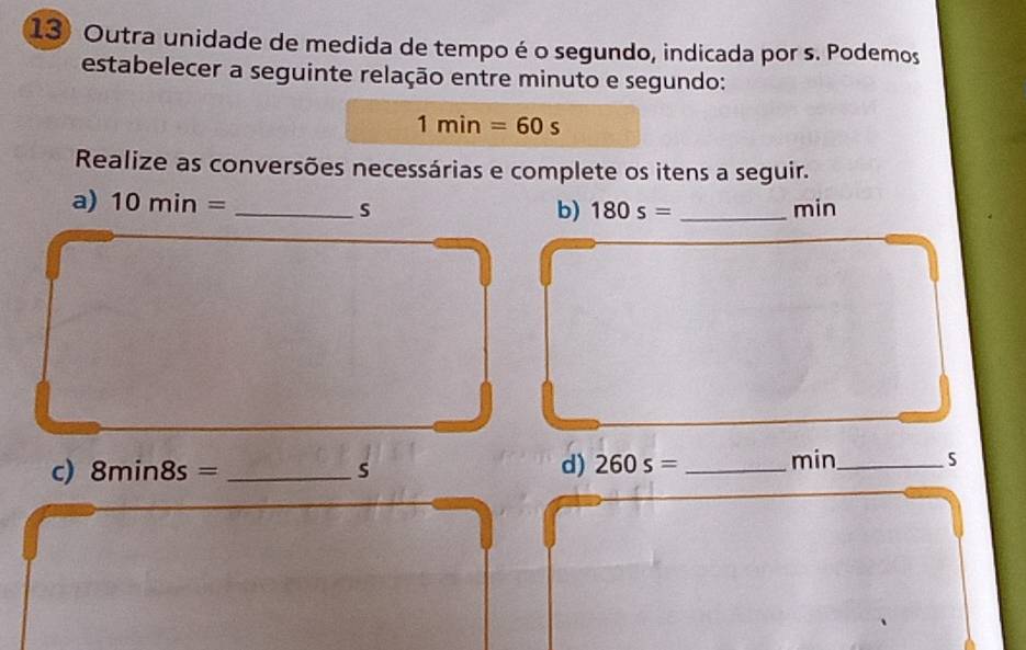 Outra unidade de medida de tempo é o segundo, indicada por s. Podemos 
estabelecer a seguinte relação entre minuto e segundo:
1min=60s
Realize as conversões necessárias e complete os itens a seguir. 
a) 10min= _ s _ min
b) 180s=
c) 8min8s= _ s d) 260s= _ min _ 5