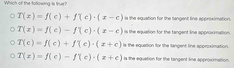 Which of the following is true?
T(x)=f(c)+f'(c)· (x-c) is the equation for the tangent line approximation.
T(x)=f(c)-f'(c)· (x-c) is the equation for the tangent line approximation.
T(c)=f(c)+f'(c)· (x+c) is the equation for the tangent line approximation.
T(x)=f(c)-f'(c)· (x+c) is the equation for the tangent line approximation.