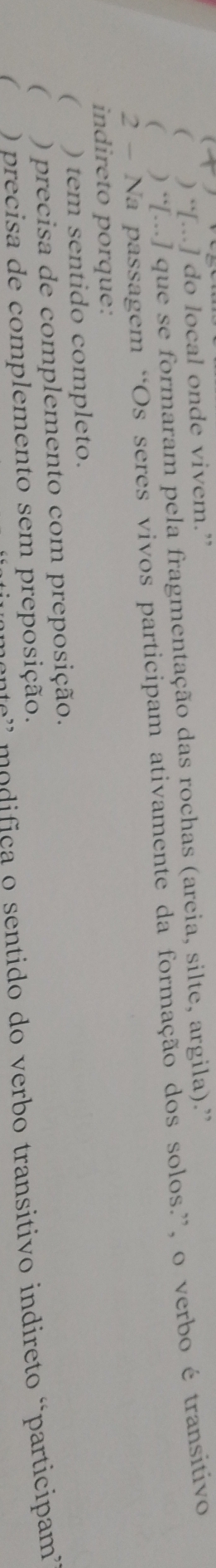 (
( ) “[...] do local onde vivem.”
( ) “[...] que se formaram pela fragmentação das rochas (areia, silte, argila).”
2 - Na passagem “Os seres vivos participam ativamente da formação dos solos.”, o verbo é transitivo
indireto porque:
( ) tem sentido completo.
 ) precisa de complemento com preposição.
te' modifica o sentido do verbo transitivo indireto “participam”
( ) precisa de complemento sem preposição.