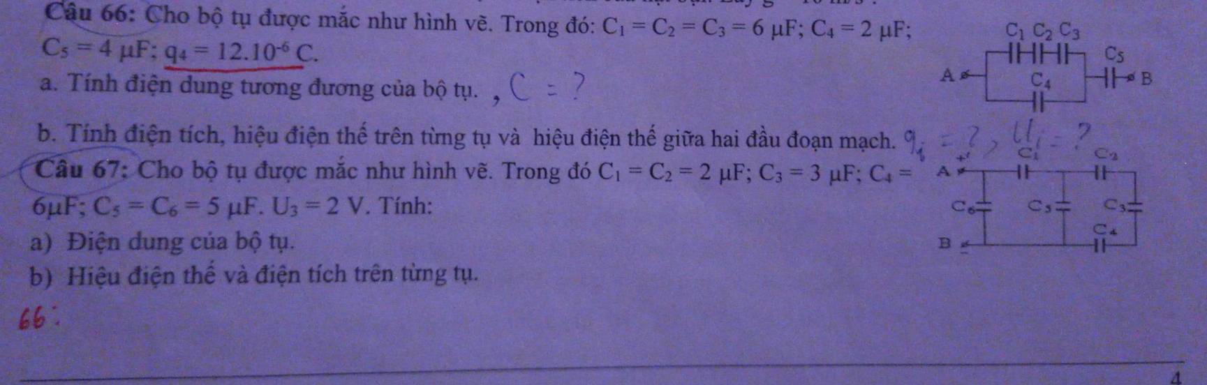 Cho bộ tụ được mắc như hình vẽ. Trong đó: C_1=C_2=C_3=6mu F; C_4=2 μF;
C_1C_2C_3
C_5=4mu F; q_4=12.10^(-6)C.
C_5
a. Tính điện dung tương đương của bộ tụ. 
A C_4^(-B 
b. Tính điện tích, hiệu điện thế trên từng tụ và hiệu điện thế giữa hai đầu đoạn mạch. 
C2 
Câu 67: Cho bộ tụ được mắc như hình vẽ. Trong đó C_1)=C_2=2mu F; C_3=3mu F; C_4=A
6μF; C_5=C_6=5mu F.U_3=2V. Tính: C_3
C_6 C_5
a) Điện dung của bộ tụ. B
C_4
b) Hiệu điện thể và điện tích trên từng tụ.
66°
4