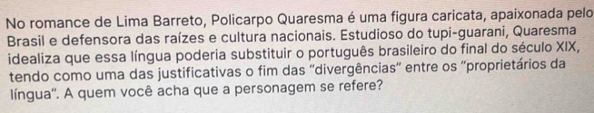 No romance de Lima Barreto, Policarpo Quaresma é uma figura caricata, apaixonada pelo 
Brasil e defensora das raízes e cultura nacionais. Estudioso do tupi-guarani, Quaresma 
idealiza que essa língua poderia substituir o português brasileiro do final do século XIX, 
tendo como uma das justificativas o fim das ''divergências'' entre os ''proprietários da 
língua''. A quem você acha que a personagem se refere?