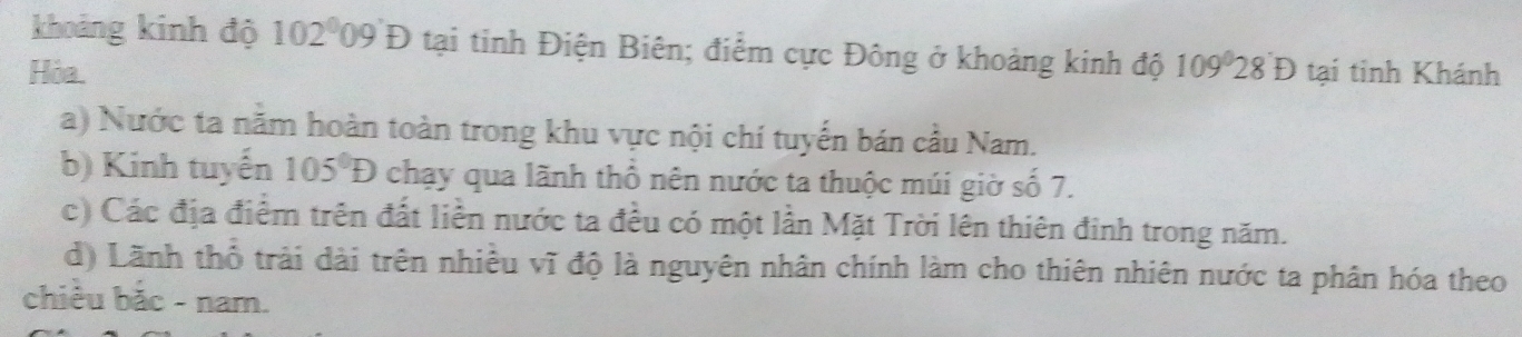 khoảng kinh độ 102^009'09D tại tinh Điện Biên; điểm cực Đông ở khoảng kinh độ 
Hòa. 109°28'D tại tỉnh Khánh 
a) Nước ta năm hoàn toàn trong khu vực nội chí tuyển bán cầu Nam. 
b) Kinh tuyến 105°D chạy qua lãnh thổ nên nước ta thuộc múi giờ số 7. 
c) Các địa điểm trên đất liền nước ta đều có một lần Mặt Trời lên thiên đinh trong năm. 
d) Lãnh thổ trải dài trên nhiều vĩ độ là nguyên nhân chính làm cho thiên nhiên nước ta phân hóa theo 
chiều bắc - nam.