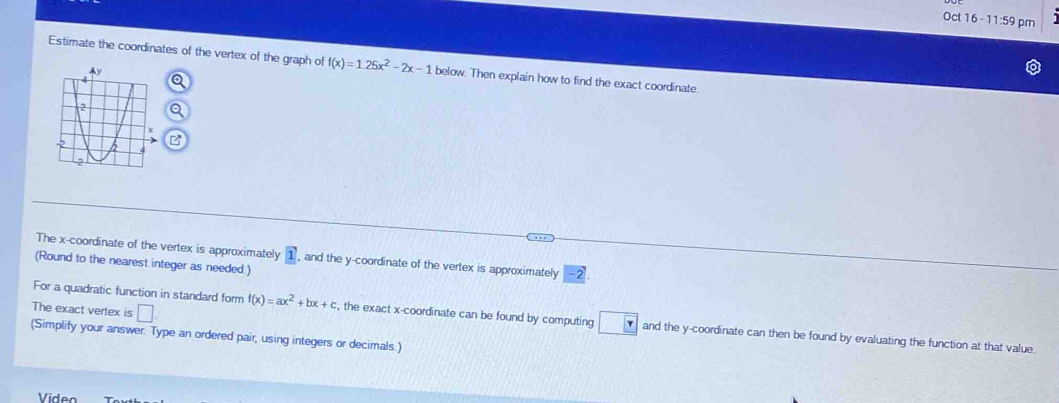 Oct 16 - 11:59 pm 
Estimate the coordinates of the vertex of the graph of f(x)=1.25x^2-2x-1 below. Then explain how to find the exact coordinate. 
The x-coordinate of the vertex is approximately 1 , and the y-coordinate of the vertex is approximately -2
(Round to the nearest integer as needed.) 
The exact vertex is □ 
For a quadratic function in standard form f(x)=ax^2+bx+c , the exact x-coordinate can be found by computing □ Y and the y-coordinate can then be found by evaluating the function at that value 
(Simplify your answer. Type an ordered pair, using integers or decimals.) 
Viden