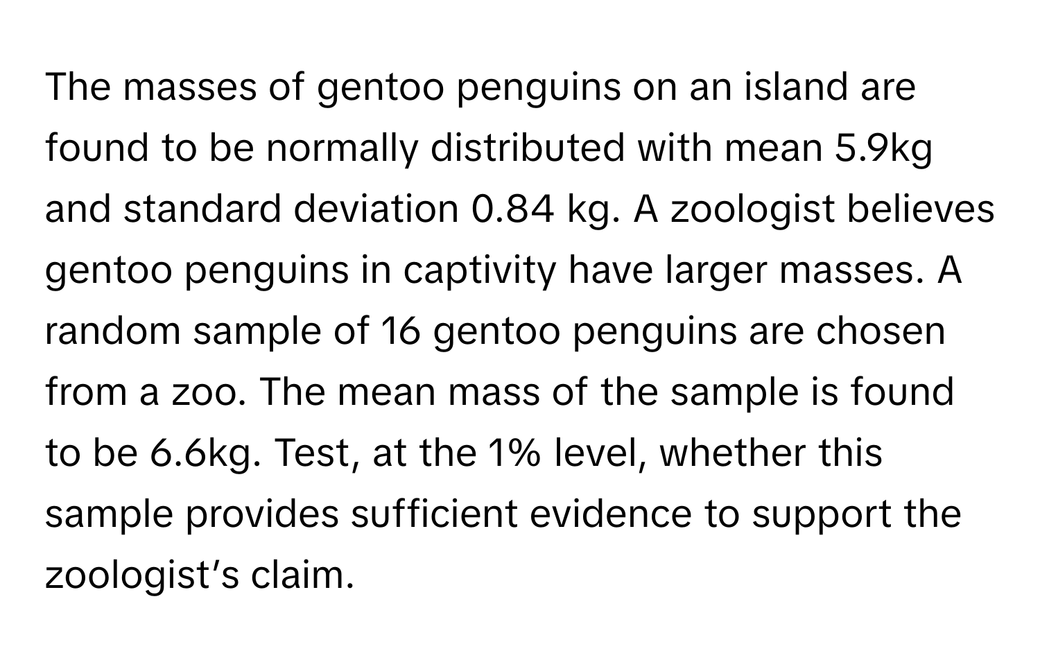 The masses of gentoo penguins on an island are found to be normally distributed with mean 5.9kg and standard deviation 0.84 kg. A zoologist believes gentoo penguins in captivity have larger masses. A random sample of 16 gentoo penguins are chosen from a zoo. The mean mass of the sample is found to be 6.6kg. Test, at the 1% level, whether this sample provides sufficient evidence to support the zoologist’s claim.