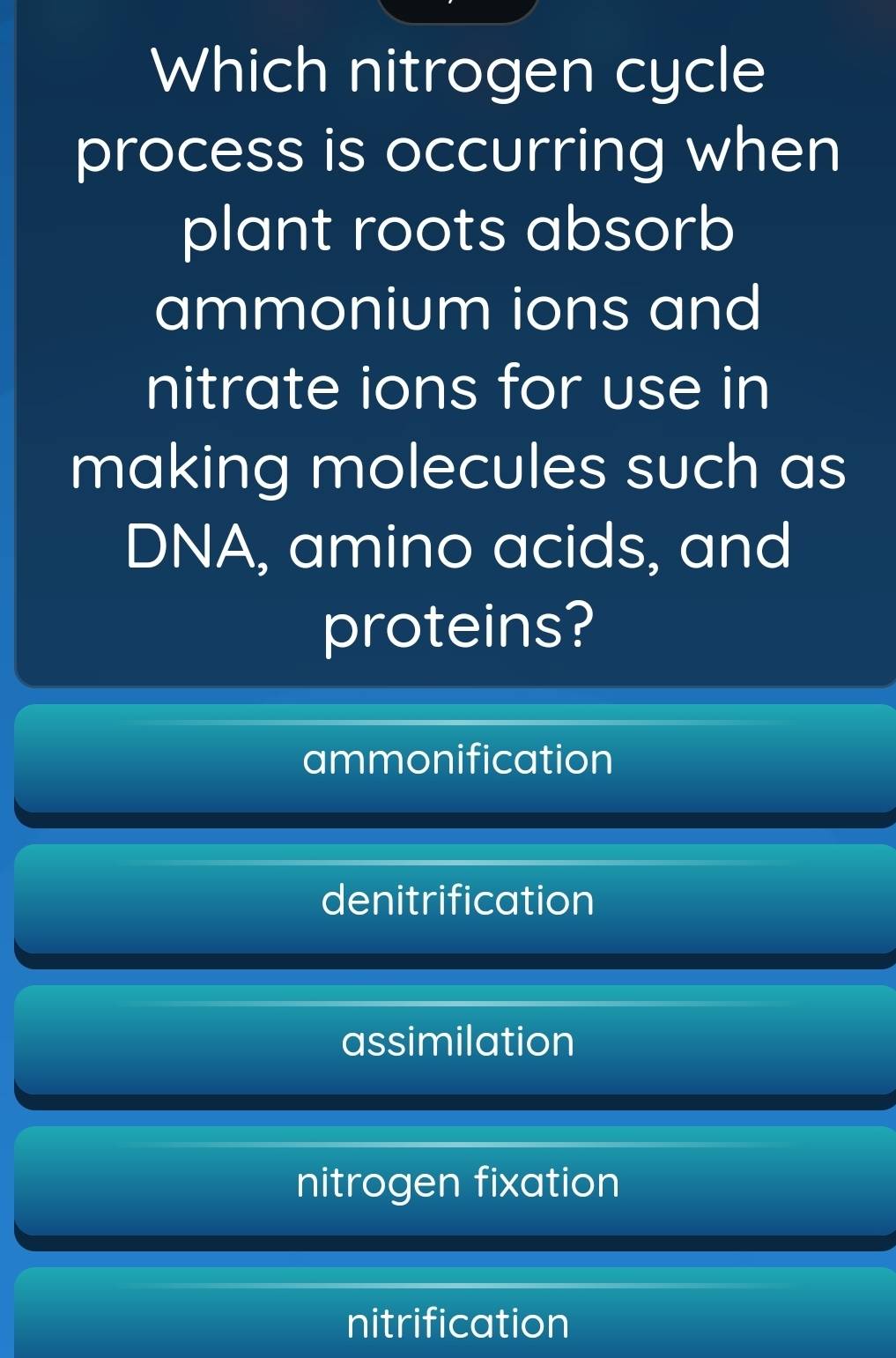 Which nitrogen cycle
process is occurring when
plant roots absorb
ammonium ions and
nitrate ions for use in
making molecules such as
DNA, amino acids, and
proteins?
ammonification
denitrification
assimilation
nitrogen fixation
nitrification