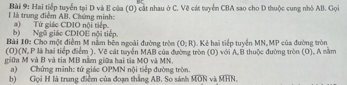 B C 
Bài 9: Hai tiếp tuyến tại D và E của (O) cắt nhau ở C. Vẽ cát tuyến CBA sao cho D thuộc cung nhỏ AB. Gọi 
I là trung điểm AB. Chứng minh: 
a) Tứ giác CDIO nội tiếp. 
b) Ngũ giác CDIOE nội tiếp. 
Bài 10: Cho một điềm M nằm bên ngoài đường tròn (0;R). Kẻ hai tiếp tuyến MN, MP của đường tròn 
(O)(N, P là hai tiếp điểm ). Vẽ cát tuyển MAB của đường tròn (O) với A,B thuộc đường tròn (O), A nằm 
giữa M và B và tia MB nằm giữa hai tia MO và MN. 
a) Chứng minh: tứ giác OPMN nội tiếp đường tròn. 
b) Gọi H là trung điềm của đoạn thẳng AB. So sánh widehat MON và widehat MHN.