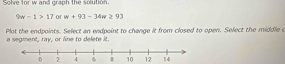 Solve for w and graph the solution.
9w-1>17 or w+93-34w≥ 93
Plot the endpoints. Select an endpoint to change it from closed to open. Select the middle o 
a segment, ray, or line to delete it.