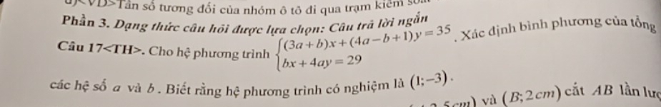 Tần số tương đối của nhóm ô tô đỉ qua trạm kiểm s 
Phần 3. Dạng thức câu hồi được lựa chọn: Câu trá lời ngắn 
Câu 17. Cho hhat c phương trình beginarrayl (3a+b)x+(4a-b+1)y=35 bx+4ay=29endarray.. Xác định bình phương của tổng 
các hệ số a và 6. Biết rằng hệ phương trình có nghiệm là (1;-3). (B;2cm) cắt AB lần lưc 
5...12 vù