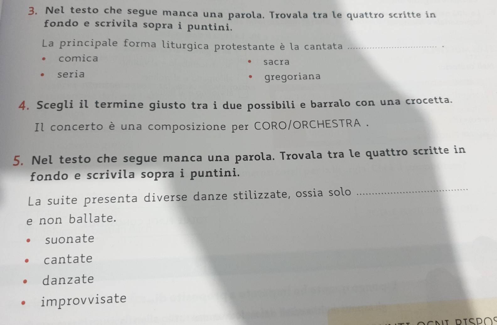 Nel testo che segue manca una parola. Trovala tra le quattro scritte in
fondo e scrivila sopra i puntini.
La principale forma liturgica protestante è la cantata_
.
comica
sacra
seria
gregoriana
4. Scegli il termine giusto tra i due possibili e barralo con una crocetta.
Il concerto è una composizione per CORO/ORCHESTRA .
5. Nel testo che segue manca una parola. Trovala tra le quattro scritte in
fondo e scrivila sopra i puntini.
La suite presenta diverse danze stilizzate, ossia solo
_
e non ballate.
suonate
cantate
danzate
improvvisate
Eni dispos