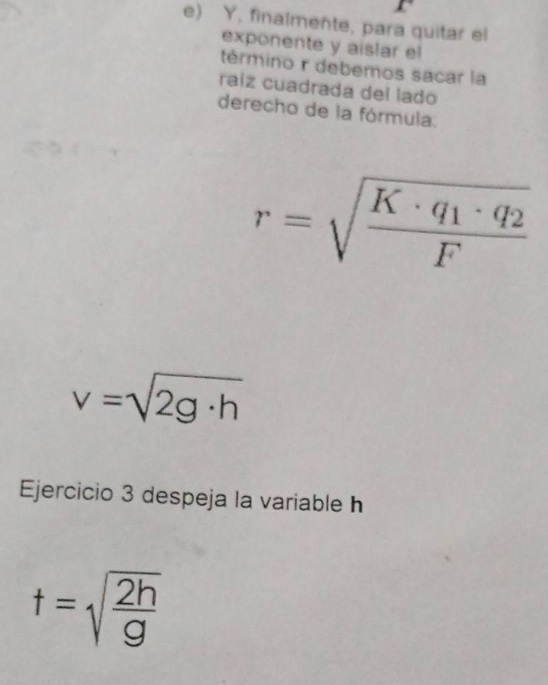 finalmente, para quitar el 
exponente y aislar el 
término r debemos sacar la 
raíz cuadrada del lado 
derecho de la fórmula.
r=sqrt(frac K· q_1)· q_2F
v=sqrt(2g· h)
Ejercicio 3 despeja la variable h
t=sqrt(frac 2h)g