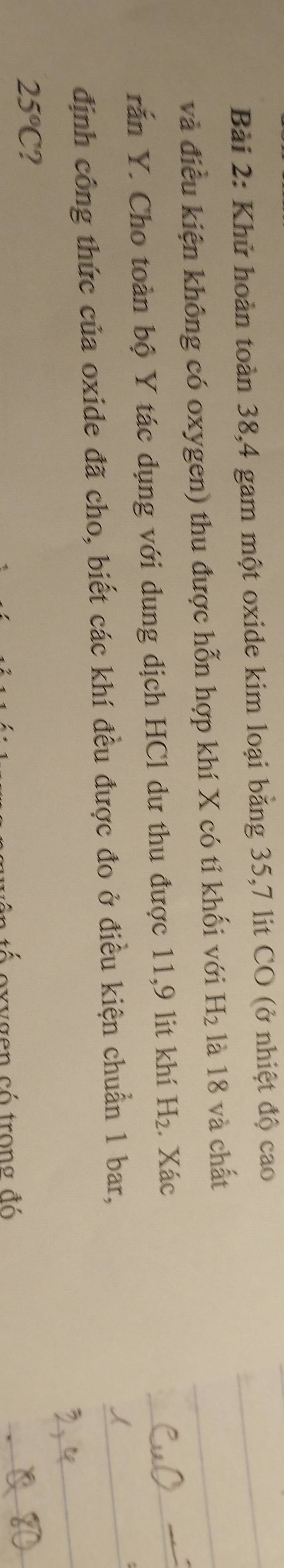 Khử hoàn toàn 38, 4 gam một oxide kim loại bằng 35, 7 lit CO (ở nhiệt độ cao 
và điều kiện không có oxygen) thu được hỗn hợp khí X có tỉ khối với H_2 là 18 và chất 
rắn Y. Cho toàn bộ Y tác dụng với dung dịch HCl dư thu được 11, 9 lit khí H_2. Xác 
định công thức của oxide đã cho, biết các khí đều được đo ở điều kiện chuẩn 1 bar,
25°C 2 
oxvgen có trong đó