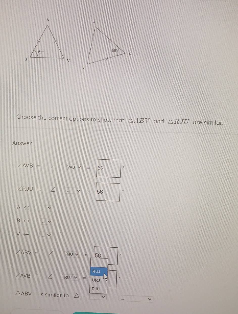 Choose the correct options to show that △ ABV and △ RJU are similar.
Answer
∠ AVB= ∠ || VABvee =|62
∠ RJU=∠ ...nu =56
Arightarrow
Brightarrow
∠ ABV= ∠ || RJUvee =_ 56
RUJ
∠ AVB= ∠ RUJ v=
RJU
△ ABV is similar to