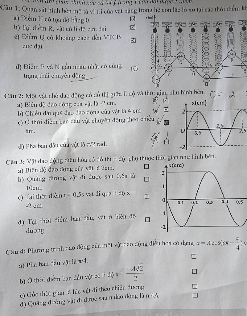 sinh lựa chọn chính xác cả 04 ý trong 1 cau hoi được 1 điểm.
Câu 1: Quan sát hình bên mô tả vị trí của vật nặng trong hệ con lắc lò xo tại các thời điểm kh
a) Điểm H có tọa độ bằng 0.

b) Tại điểm R, vật có li độ cực đại
c) Điểm Q có khoảng cách đến VTCB
cực đại
d) Điểm F và N gần nhau nhất có cùng
trạng thái chuyển động.Q
Câu 2: Một vật nhỏ dao động có đồ thị giữa li độ và thời gian như hình bên.
a) Biên độ dao động của vật là -2 cm. 
b) Chiều dài quỹ đạo dao động của vật là 4 cm 
c) Ở thời điểm ban đầu vật chuyển động theo chiều
âm. 2,5
d) Pha ban đầu của vật là π/2 rad.
Câu 3: Vật dao động điều hòa có đồ thị li độ phụ thuộc thời gian như hình bên.
a) Biên độ dao động của vật là 2cm. 
b) Quãng đường vật di được sau 0,6s là 
10cm.
c) Tại thời điểm t=0,5s vật đi qua li độ x=
-2 cm. 5
d) Tại thời điểm ban đầu, vật ở biên độ 
dương
Câu 4: Phương trình dao động của một vật dao động điều hoà có dạng x=Acos (omega t- π /4 )
a) Pha ban đầu vật là π/4.
b) Ở thời điểm ban đầu vật có li độ x= (-Asqrt(2))/2 
c) Gốc thời gian là lúc vật đi theo chiều dương
d) Quãng đường vật đi được sau n dao động là n.4A