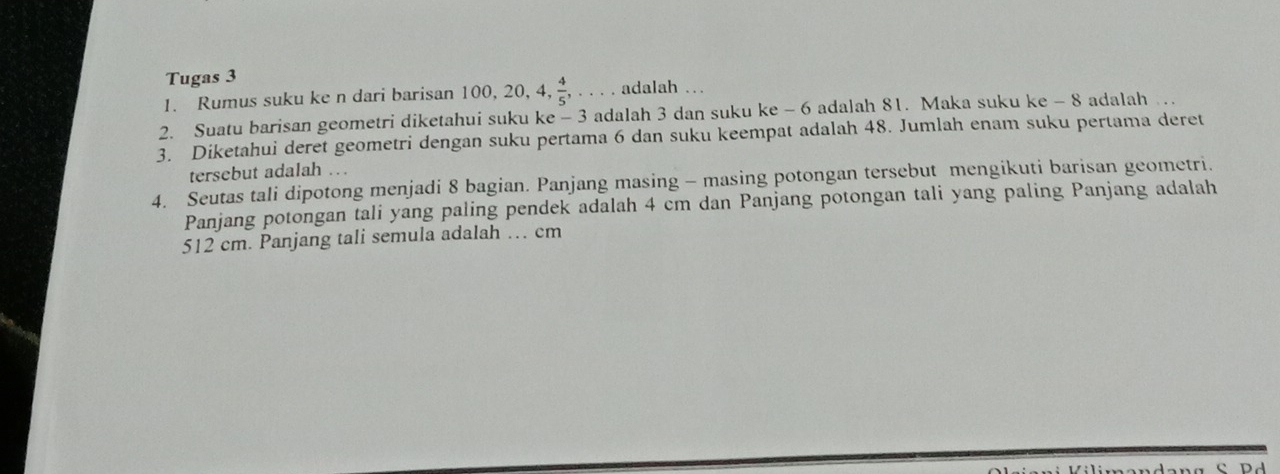 Tugas 3 
1. Rumus suku ke n dari barisan 100 , 20, 4,  4/5 ,... adalah … 
2. Suatu barisan geometri diketahui suku ke - 3 adalah 3 dan suku ke - 6 adalah 81. Maka suku ke - 8 adalah … 
3. Diketahui deret geometri dengan suku pertama 6 dan suku keempat adalah 48. Jumlah enam suku pertama deret 
tersebut adalah 
4. Seutas tali dipotong menjadi 8 bagian. Panjang masing - masing potongan tersebut mengikuti barisan geometri. 
Panjang potongan tali yang paling pendek adalah 4 cm dan Panjang potongan tali yang paling Panjang adalah
512 cm. Panjang tali semula adalah … cm