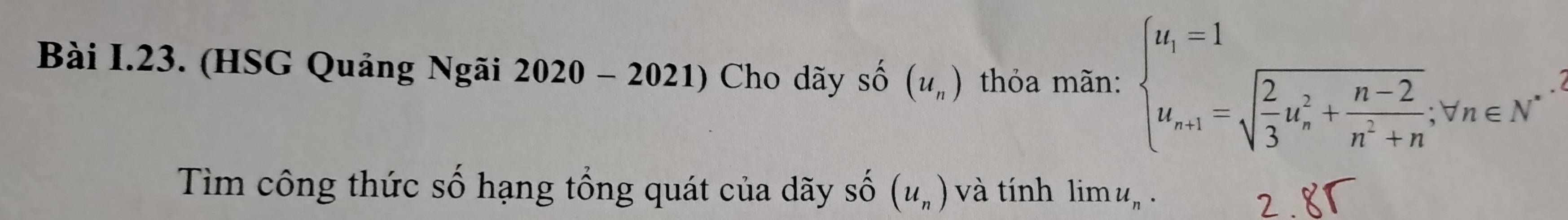 (HSG Quảng Ngãi 2020-2021) Cho dãy shat O (u_n) thỏa mãn: beginarrayl u_i=1 u_n+1=sqrt(frac 2)3u_n^(2+frac n-2)n^2+n;forall n∈ N^*endarray.
Tim công thức số hạng tổng quát của dãy Shat O(u_n) và tính lim u_n. 
2