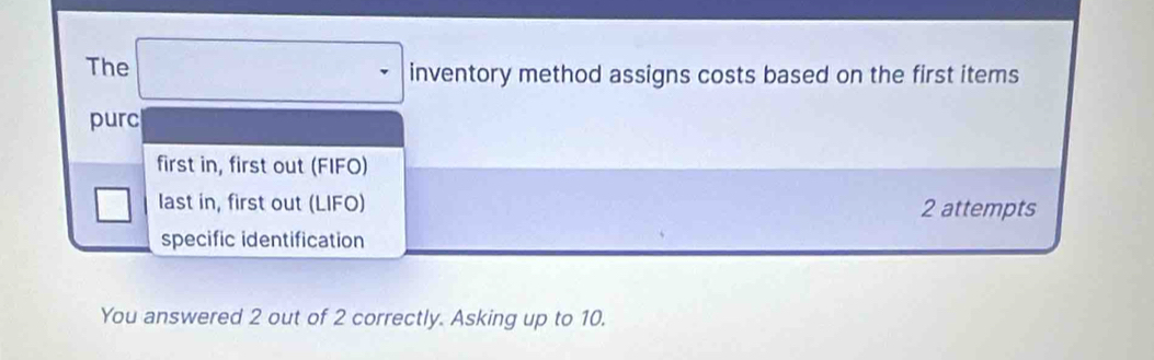 The □ inventory method assigns costs based on the first items
purc
first in, first out (FIFO)
□ last in, first out (LIFO) 2 attempts
specific identification
You answered 2 out of 2 correctly. Asking up to 10.