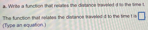 Write a function that relates the distance traveled d to the time t. 
The function that relates the distance traveled d to the time t is □ 
(Type an equation.)