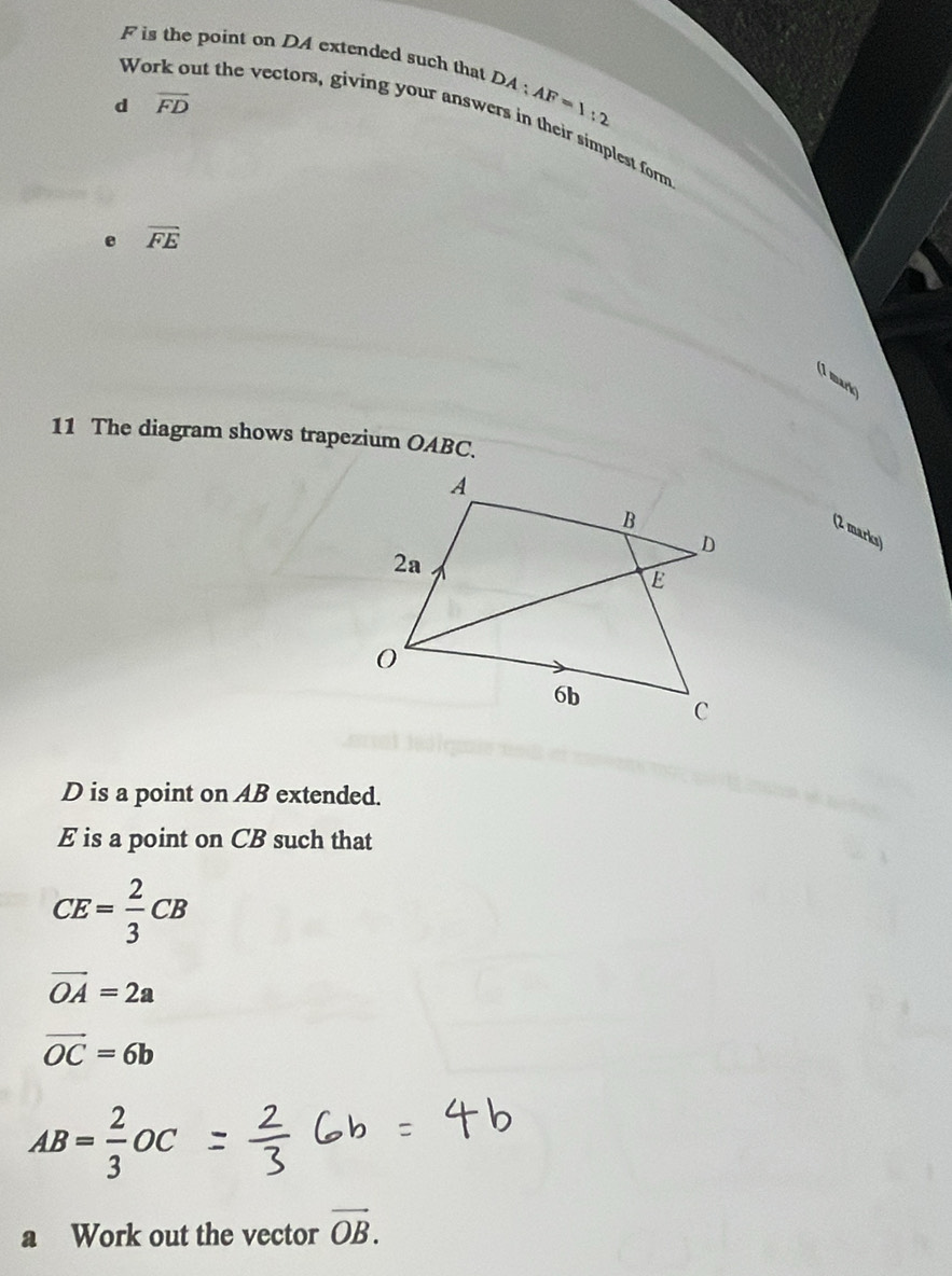 is the point on DA extended such that DA AF=1:2
d overline FD
Work out the vectors, giving your answers in their simplest form
e overline FE
(1 mark) 
11 The diagram shows trapezium OABC. 
(2 marks)
D is a point on AB extended.
E is a point on CB such that
CE= 2/3 CB
vector OA=2a
vector OC=6b
AB= 2/3 OC
a Work out the vector vector OB.