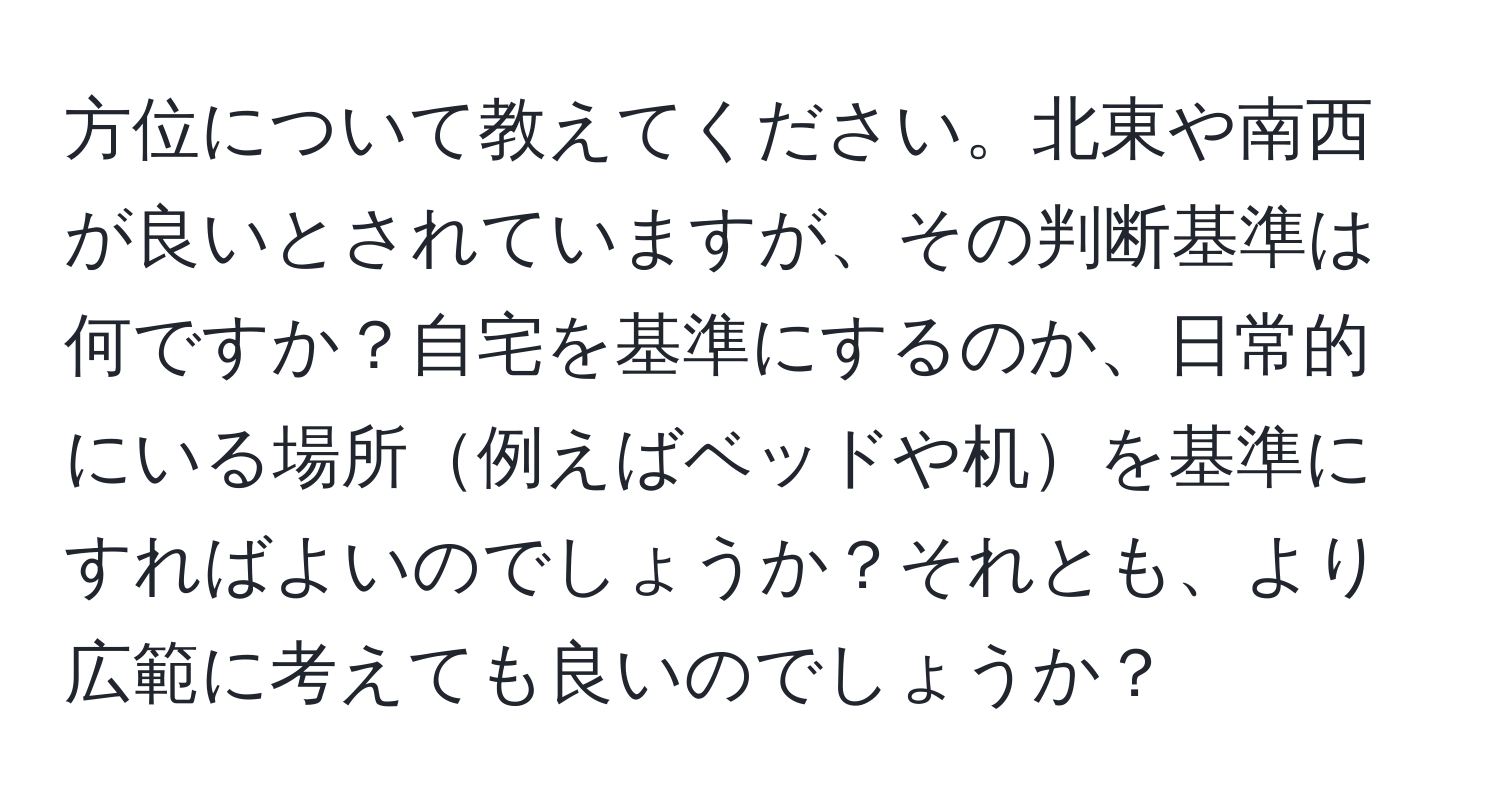 方位について教えてください。北東や南西が良いとされていますが、その判断基準は何ですか？自宅を基準にするのか、日常的にいる場所例えばベッドや机を基準にすればよいのでしょうか？それとも、より広範に考えても良いのでしょうか？