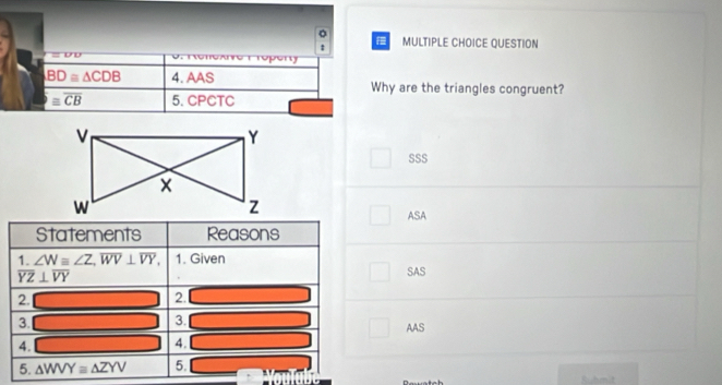 QUESTION
:
=UU

BD≌ △ CDB 4. AAS Why are the triangles congruent?
≌ overline CB 5. CPCTC
SSS
ASA
Statements Reasons
1. ∠ W≌ ∠ Z, overline WV⊥ overline VY, 1. Given
overline YZ⊥ overline VY
SAS
2. _ * _ =_  2. 100) _  
3. □ 3. □ _  AAS
4. _  4. ^circ  □ 
5. △ WVY≌ △ ZYV 5.
Ruhmit