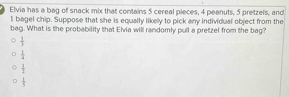 Elvia has a bag of snack mix that contains 5 cereal pieces, 4 peanuts, 5 pretzels, and
1 bagel chip. Suppose that she is equally likely to pick any individual object from the
bag. What is the probability that Elvia will randomly pull a pretzel from the bag?
 1/3 
 1/4 
 1/2 
 1/5 