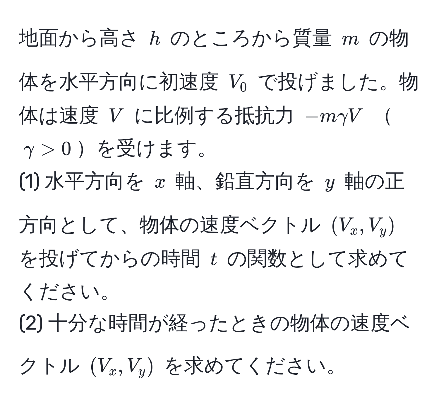 地面から高さ ( h ) のところから質量 ( m ) の物体を水平方向に初速度 ( V_0 ) で投げました。物体は速度 ( V ) に比例する抵抗力 ( -mgamma V ) ( gamma > 0 )を受けます。  
(1) 水平方向を ( x ) 軸、鉛直方向を ( y ) 軸の正方向として、物体の速度ベクトル ( (V_x, V_y) ) を投げてからの時間 ( t ) の関数として求めてください。  
(2) 十分な時間が経ったときの物体の速度ベクトル ( (V_x, V_y) ) を求めてください。